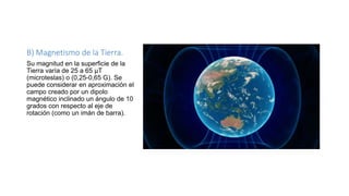 B) Magnetismo de la Tierra.
Su magnitud en la superficie de la
Tierra varía de 25 a 65 µT
(microteslas) o (0,25-0,65 G). Se
puede considerar en aproximación el
campo creado por un dipolo
magnético inclinado un ángulo de 10
grados con respecto al eje de
rotación (como un imán de barra).
 