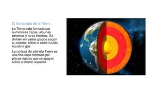 C) Estructura de la Tierra.
La Tierra está formada por
numerosas capas, algunas
externas y otras internas. Se
dividen en varios grupos según
su estado: sólido o semi-líquido,
líquido o gas.
La corteza del planeta Tierra es
una fina capa formada por
placas rígidas que se apoyan
sobre el manto superior.
 