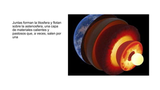 Juntas forman la litosfera y flotan
sobre la astenosfera, una capa
de materiales calientes y
pastosos que, a veces, salen por
una
 