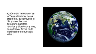 Y, aún más, la rotación de
la Tierra alrededor de su
propio eje, que provoca el
día y la noche, que
determina nuestros
horarios y biorritmos y que,
en definitiva, forma parte
inexcusable de nuestras
vidas.
 
