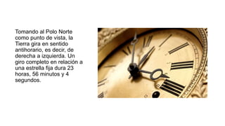 Tomando al Polo Norte
como punto de vista, la
Tierra gira en sentido
antihorario, es decir, de
derecha a izquierda. Un
giro completo en relación a
una estrella fija dura 23
horas, 56 minutos y 4
segundos.
 