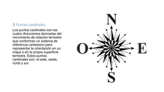 I) Puntos cardinales.
Los puntos cardinales son las
cuatro direcciones derivadas del
movimiento de rotación terrestre
que conforman un sistema de
referencia cartesiano para
representar la orientación en un
mapa o en la propia superficie
terrestre. Estos puntos
cardinales son: el este, oeste,
norte y sur.
 