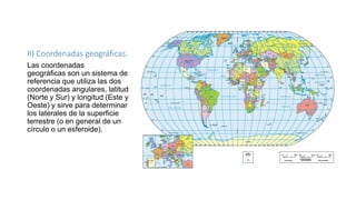 II) Coordenadas geográficas.
Las coordenadas
geográficas son un sistema de
referencia que utiliza las dos
coordenadas angulares, latitud
(Norte y Sur) y longitud (Este y
Oeste) y sirve para determinar
los laterales de la superficie
terrestre (o en general de un
círculo o un esferoide).
 