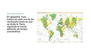 III) Husos horarios.
En geografía, huso
horario es cada una de las
veinticuatro áreas en que
se divide la Tierra,
siguiendo la misma
definición de tiempo
cronométrico.
 