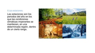 I) Las estaciones.
Las estaciones son los
periodos del año en los
que las condiciones
climáticas imperantes se
mantienen, en una
determinada región, dentro
de un cierto rango.
 