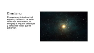 El universo.
El universo es la totalidad del
espacio y del tiempo, de todas
las formas de la materia, la
energía y el impulso, y las leyes
y constantes físicas que las
gobiernan.
 