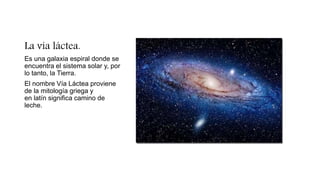 La vía láctea.
Es una galaxia espiral donde se
encuentra el sistema solar y, por
lo tanto, la Tierra.
El nombre Vía Láctea proviene
de la mitología griega y
en latín significa camino de
leche.
 
