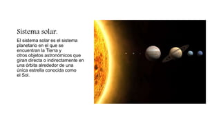 Sistema solar.
El sistema solar es el sistema
planetario en el que se
encuentran la Tierra y
otros objetos astronómicos que
giran directa o indirectamente en
una órbita alrededor de una
única estrella conocida como
el Sol.
 
