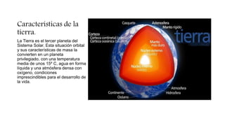 Características de la
tierra.
La Tierra es el tercer planeta del
Sistema Solar. Esta situación orbital
y sus características de masa la
convierten en un planeta
privilegiado, con una temperatura
media de unos 15º C, agua en forma
líquida y una atmósfera densa con
oxígeno, condiciones
imprescindibles para el desarrollo de
la vida.
 