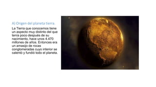 A) Origen del planeta tierra.
La Tierra que conocemos tiene
un aspecto muy distinto del que
tenía poco después de su
nacimiento, hace unos 4.470
millones de años. Entonces era
un amasijo de rocas
conglomeradas cuyo interior se
calentó y fundió todo el planeta.
 