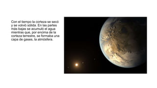 Con el tiempo la corteza se secó
y se volvió sólida. En las partes
más bajas se acumuló el agua
mientras que, por encima de la
corteza terrestre, se formaba una
capa de gases, la atmósfera.
 