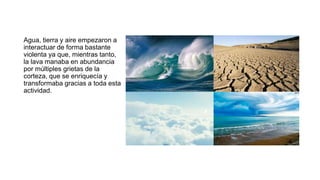 Agua, tierra y aire empezaron a
interactuar de forma bastante
violenta ya que, mientras tanto,
la lava manaba en abundancia
por múltiples grietas de la
corteza, que se enriquecía y
transformaba gracias a toda esta
actividad.
 