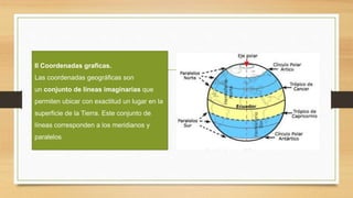 II Coordenadas graficas.
Las coordenadas geográficas son
un conjunto de líneas imaginarias que
permiten ubicar con exactitud un lugar en la
superficie de la Tierra. Este conjunto de
líneas corresponden a los meridianos y
paralelos
 