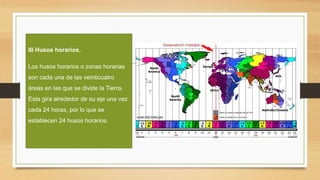 III Husos horarios.
Los husos horarios o zonas horarias
son cada una de las veinticuatro
áreas en las que se divide la Tierra.
Esta gira alrededor de su eje una vez
cada 24 horas, por lo que se
establecen 24 husos horarios.
 