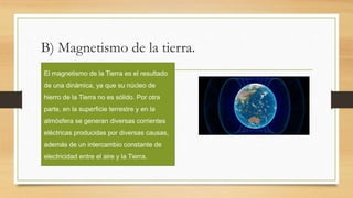 B) Magnetismo de la tierra.
El magnetismo de la Tierra es el resultado
de una dinámica, ya que su núcleo de
hierro de la Tierra no es sólido. Por otra
parte, en la superficie terrestre y en la
atmósfera se generan diversas corrientes
eléctricas producidas por diversas causas,
además de un intercambio constante de
electricidad entre el aire y la Tierra.
 