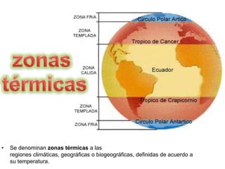 • Se denominan zonas térmicas a las
regiones climáticas, geográficas o biogeográficas, definidas de acuerdo a
su temperatura.
 
