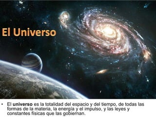 • El universo es la totalidad del espacio y del tiempo, de todas las
formas de la materia, la energía y el impulso, y las leyes y
constantes físicas que las gobiernan.
 