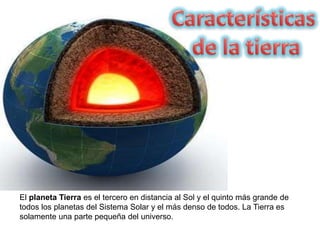 El planeta Tierra es el tercero en distancia al Sol y el quinto más grande de
todos los planetas del Sistema Solar y el más denso de todos. La Tierra es
solamente una parte pequeña del universo.
 