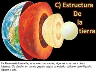 La Tierra está formada por numerosas capas, algunas externas y otras
internas. Se dividen en varios grupos según su estado: sólido o semi-líquido,
líquido o gas.
 