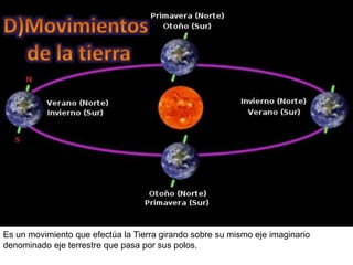 Es un movimiento que efectúa la Tierra girando sobre su mismo eje imaginario
denominado eje terrestre que pasa por sus polos.
 