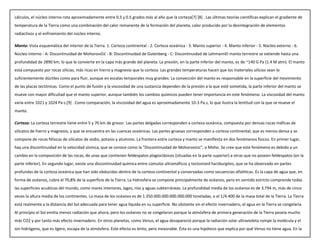 cálculos, el núcleo interno rota aproximadamente entre 0.3 y 0.5 grados más al año que la corteza[7] [8] . Las últimas teorías científicas explican el gradiente de
temperatura de la Tierra como una combinación del calor remanente de la formación del planeta, calor producido por la desintegración de elementos
radiactivos y el enfriamiento del núcleo interno.
Manto: Vista esquemática del interior de la Tierra. 1. Corteza continental - 2. Corteza oceánica - 3. Manto superior - 4. Manto inferior - 5. Núcleo externo - 6.
Núcleo interno - A: Discontinuidad de Mohorovičić - B: Discontinuidad de Gutenberg - C: Discontinuidad de LehmannEl manto terrestre se extiende hasta una
profundidad de 2890 km, lo que le convierte en la capa más grande del planeta. La presión, en la parte inferior del manto, es de ~140 G Pa (1.4 M atm). El manto
está compuesto por rocas silícias, más ricas en hierro y magnesio que la corteza. Las grandes temperaturas hacen que los materiales silícios sean lo
suficientemente dúctiles como para fluir, aunque en escalas temporales muy grandes. La convección del manto es responsable en la superficie del movimiento
de las placas tectónicas. Como el punto de fusión y la viscosidad de una sustancia dependen de la presión a la que esté sometida, la parte inferior del manto se
mueve con mayor dificultad que el manto superior, aunque también los cambios químicos pueden tener importancia en este fenómeno. La viscosidad del manto
varía entre 1021 y 1024 Pa·s.[9] . Como comparación, la viscosidad del agua es aproximadamente 10-3 Pa.s, lo que ilustra la lentitud con la que se mueve el
manto.
Corteza: La corteza terrestre tiene entre 5 y 70 km de grosor. Las partes delgadas corresponden a corteza oceánica, compuesta por densas rocas máficas de
silicatos de hierro y magnesio, y que se encuentra en las cuencas oceánicas. Las partes gruesas corresponden a corteza continental, que es menos densa y se
compone de rocas félsicas de silicatos de sodio, potasio y aluminio. La frontera entre corteza y manto se manifiesta en dos fenómenos físicos. En primer lugar,
hay una discontinuidad en la velocidad sísmica, que se conoce como la "Discontinuidad de Mohorovicic", o Moho. Se cree que este fenómeno es debido a un
cambio en la composición de las rocas, de unas que contienen feldespatos plagioclásicos (situadas en la parte superior) a otras que no poseen feldespatos (en la
parte inferior). En segundo lugar, existe una discontinuidad química entre cúmulos ultramáficos y tectonized harzburgites, que se ha observado en partes
profundas de la corteza oceánica que han sido obducidas dentro de la corteza continental y conservadas como secuencias ofiolíticas. Es la capa de agua que, en
forma de océanos, cubre el 70,8% de la superficie de la Tierra. La hidrosfera se compone principalmente de océanos, pero en sentido estricto comprende todas
las superficies acuáticas del mundo, como mares interiores, lagos, ríos y aguas subterráneas. La profundidad media de los océanos es de 3.794 m, más de cinco
veces la altura media de los continentes. La masa de los océanos es de 1.350.000.000.000.000.000 toneladas, o el 1/4.400 de la masa total de la Tierra. La Tierra
está realmente a la distancia del Sol adecuada para tener agua líquida en su superficie. No obstante sin el efecto invernadero, el agua en la Tierra se congelaría.
Al principio el Sol emitía menos radiación que ahora, pero los océanos no se congelaron porque la atmósfera de primera generación de la Tierra poseía mucho
más CO2 y por tanto más efecto invernadero. En otros planetas, como Venus, el agua desapareció porque la radiación solar ultravioleta rompe la molécula y el
ion hidrógeno, que es ligero, escapa de la atmósfera. Este efecto es lento, pero inexorable. Ésta es una hipótesis que explica por qué Venus no tiene agua. En la
 