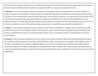 atmósfera de la Tierra, una tenue capa de ozono en la estratosfera absorbe la mayoría de esta radiación ultravioleta, reduciendo el efecto. El ozono protege a la
biosfera del pernicioso efecto de la radiación ultravioleta. La magnetosfera también es un escudo que nos protege del viento solar.
La Hidrosfera: La Tierra es el único lugar del universo que se conoce con vida hasta la fecha. Las formas de vida del planeta Tierra forman la "biosfera". La
biosfera es la parte de la corteza terrestre en la cual se desarrolla la vida, desde determinada altura de la atmósfera hasta el fondo de los océanos. Este espacio
vital abarca unas zonas llamadas biociclos: el biociclo del agua salada (mares y océanos), biociclo del agua dulce (ríos y lagos), y biociclo terrestre (suelo y el aire).
El término biosfera, fue introducido por Lamarck y desarrollado por el geólogo austriaco Edward Suess, en 1873. El término fue difundido gracias a una
publicación de Vladimir I. Vernadski, Según Vernadski, la materia viva está distribuida sobre la superficie terrestre, formando una capa o envoltura más o menos
uniforme, aunque bastante continua, y relativamente delgada para poder concentrar y aprovechar la energía química libre procedente del Sol.
La Biósfera: La biosfera comenzó a evolucionar hace aproximadamente 3,5 mil millones de años (3,5×10 9). La Hipótesis Gaia o teoría de Gaia es un modelo
científico de la biosfera terrestre formulado por el biólogo James Lovelock y que sugiere que la vida sobre la Tierra organiza las condiciones climáticas para
favorecer su propio desarrollo. El medio en que se desarrolla la vida, la biosfera, involucra a la troposfera, hidrosfera, y la parte más externa de la corteza
terrestre (litosfera)
La Criosfera: Se refiere a las regiones cubiertas por nieve o hielo, sean tierra o mar. Incluye la Antártica, el Océano Ártico, Groenlandia, el Norte de Canadá, el
Norte de Siberia y la mayor parte de las cimas más altas de cadenas montañosas. Juega un rol muy importante en la regulación del clima global. La nieve y el
hielo tienen un alto albedo, que no es más que la capacidad de reflejar la luz y el calor, por ello, algunas partes de la Antártica reflejan hasta un 90% de la
radiación solar incidente. Sin la Criosfera, el albedo global sería considerablemente más bajo, se absorbería más energía a nivel de la superficie terrestre y en
consecuencia la temperatura atmosférica sería más alta. Igualmente la presencia de la Criosfera afecta marcadamente el volumen de los océanos y de los niveles
globales del mar.
 