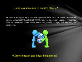 ¿Cómo nos ubicamos en nuestro planeta?
Para ubicar cualquier lugar sobre la superficie de la tierra de manera exacta, el
hombre utiliza las LÍNEAS IMAGINARIAS, las mismas que son trazos que hacemos
sobre un mapa para poder ubicar una ciudad, un río, un lago, una montaña, un
pueblo, etc.
¿Cómo se trazan esas líneas imaginarias?