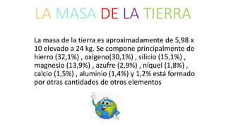 LA MASA DE LA TIERRA
La masa de la tierra es aproximadamente de 5,98 x
10 elevado a 24 kg. Se compone principalmente de
hierro (32,1%) , oxígeno(30,1%) , silicio (15,1%) ,
magnesio (13,9%) , azufre (2,9%) , níquel (1,8%) ,
calcio (1,5%) , aluminio (1,4%) y 1,2% está formado
por otras cantidades de otros elementos
 