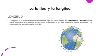 La latitud y la longitud
LONGITUD
• La longitud es la lejanía a la que se encuentra un lugar del este o al oeste del Meridiano de Greenwich. Estas
líneas imaginarias son paralelas al Meridiano de Greenwich, por eso también se llaman Meridianos. Los
Meridianos van del Polo Norte al Polo Sur.
 