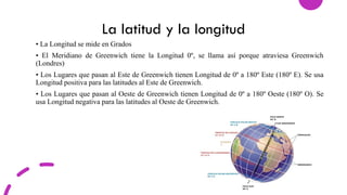 La latitud y la longitud
• La Longitud se mide en Grados
• El Meridiano de Greenwich tiene la Longitud 0º, se llama así porque atraviesa Greenwich
(Londres)
• Los Lugares que pasan al Este de Greenwich tienen Longitud de 0º a 180º Este (180º E). Se usa
Longitud positiva para las latitudes al Este de Greenwich.
• Los Lugares que pasan al Oeste de Greenwich tienen Longitud de 0º a 180º Oeste (180º O). Se
usa Longitud negativa para las latitudes al Oeste de Greenwich.
 