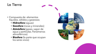 La Tierra
• Compuesta de: elementos
líquidos, sólidos y gaseosos
• Hidrosfera (aguas)
• Geosfera (rocas y minerales)
• Atmósfera (gases, vapor de
agua y partículas. Fenómenos
atmosféricos)
• Biosfera (la parte que ocupan
los seres vivos)
 