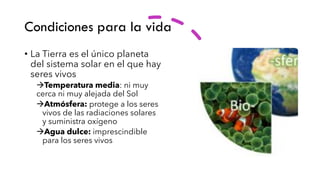 Condiciones para la vida
• La Tierra es el único planeta
del sistema solar en el que hay
seres vivos
→Temperatura media: ni muy
cerca ni muy alejada del Sol
→Atmósfera: protege a los seres
vivos de las radiaciones solares
y suministra oxígeno
→Agua dulce: imprescindible
para los seres vivos
 