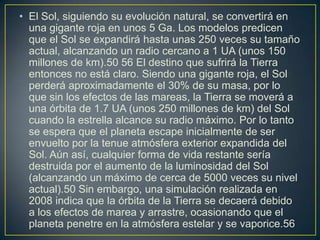 • El Sol, siguiendo su evolución natural, se convertirá en
  una gigante roja en unos 5 Ga. Los modelos predicen
  que el Sol se expandirá hasta unas 250 veces su tamaño
  actual, alcanzando un radio cercano a 1 UA (unos 150
  millones de km).50 56 El destino que sufrirá la Tierra
  entonces no está claro. Siendo una gigante roja, el Sol
  perderá aproximadamente el 30% de su masa, por lo
  que sin los efectos de las mareas, la Tierra se moverá a
  una órbita de 1.7 UA (unos 250 millones de km) del Sol
  cuando la estrella alcance su radio máximo. Por lo tanto
  se espera que el planeta escape inicialmente de ser
  envuelto por la tenue atmósfera exterior expandida del
  Sol. Aún así, cualquier forma de vida restante sería
  destruida por el aumento de la luminosidad del Sol
  (alcanzando un máximo de cerca de 5000 veces su nivel
  actual).50 Sin embargo, una simulación realizada en
  2008 indica que la órbita de la Tierra se decaerá debido
  a los efectos de marea y arrastre, ocasionando que el
  planeta penetre en la atmósfera estelar y se vaporice.56
 