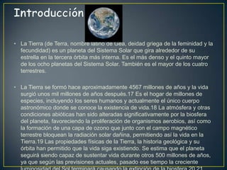 • La Tierra (de Terra, nombre latino de Gea, deidad griega de la feminidad y la
  fecundidad) es un planeta del Sistema Solar que gira alrededor de su
  estrella en la tercera órbita más interna. Es el más denso y el quinto mayor
  de los ocho planetas del Sistema Solar. También es el mayor de los cuatro
  terrestres.

• La Tierra se formó hace aproximadamente 4567 millones de años y la vida
  surgió unos mil millones de años después.17 Es el hogar de millones de
  especies, incluyendo los seres humanos y actualmente el único cuerpo
  astronómico donde se conoce la existencia de vida.18 La atmósfera y otras
  condiciones abióticas han sido alteradas significativamente por la biosfera
  del planeta, favoreciendo la proliferación de organismos aerobios, así como
  la formación de una capa de ozono que junto con el campo magnético
  terrestre bloquean la radiación solar dañina, permitiendo así la vida en la
  Tierra.19 Las propiedades físicas de la Tierra, la historia geológica y su
  órbita han permitido que la vida siga existiendo. Se estima que el planeta
  seguirá siendo capaz de sustentar vida durante otros 500 millones de años,
  ya que según las previsiones actuales, pasado ese tiempo la creciente
 