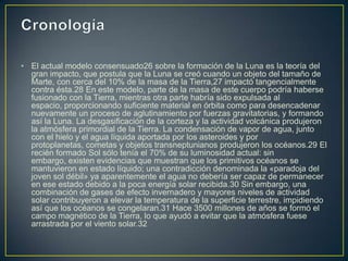 • El actual modelo consensuado26 sobre la formación de la Luna es la teoría del
  gran impacto, que postula que la Luna se creó cuando un objeto del tamaño de
  Marte, con cerca del 10% de la masa de la Tierra,27 impactó tangencialmente
  contra ésta.28 En este modelo, parte de la masa de este cuerpo podría haberse
  fusionado con la Tierra, mientras otra parte habría sido expulsada al
  espacio, proporcionando suficiente material en órbita como para desencadenar
  nuevamente un proceso de aglutinamiento por fuerzas gravitatorias, y formando
  así la Luna. La desgasificación de la corteza y la actividad volcánica produjeron
  la atmósfera primordial de la Tierra. La condensación de vapor de agua, junto
  con el hielo y el agua líquida aportada por los asteroides y por
  protoplanetas, cometas y objetos transneptunianos produjeron los océanos.29 El
  recién formado Sol sólo tenía el 70% de su luminosidad actual: sin
  embargo, existen evidencias que muestran que los primitivos océanos se
  mantuvieron en estado líquido; una contradicción denominada la «paradoja del
  joven sol débil» ya aparentemente el agua no debería ser capaz de permanecer
  en ese estado debido a la poca energía solar recibida.30 Sin embargo, una
  combinación de gases de efecto invernadero y mayores niveles de actividad
  solar contribuyeron a elevar la temperatura de la superficie terrestre, impidiendo
  así que los océanos se congelaran.31 Hace 3500 millones de años se formó el
  campo magnético de la Tierra, lo que ayudó a evitar que la atmósfera fuese
  arrastrada por el viento solar.32
 