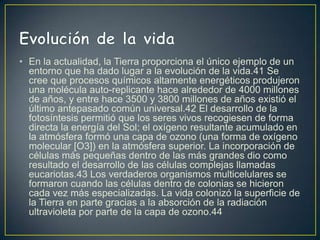 • En la actualidad, la Tierra proporciona el único ejemplo de un
  entorno que ha dado lugar a la evolución de la vida.41 Se
  cree que procesos químicos altamente energéticos produjeron
  una molécula auto-replicante hace alrededor de 4000 millones
  de años, y entre hace 3500 y 3800 millones de años existió el
  último antepasado común universal.42 El desarrollo de la
  fotosíntesis permitió que los seres vivos recogiesen de forma
  directa la energía del Sol; el oxígeno resultante acumulado en
  la atmósfera formó una capa de ozono (una forma de oxígeno
  molecular [O3]) en la atmósfera superior. La incorporación de
  células más pequeñas dentro de las más grandes dio como
  resultado el desarrollo de las células complejas llamadas
  eucariotas.43 Los verdaderos organismos multicelulares se
  formaron cuando las células dentro de colonias se hicieron
  cada vez más especializadas. La vida colonizó la superficie de
  la Tierra en parte gracias a la absorción de la radiación
  ultravioleta por parte de la capa de ozono.44
 