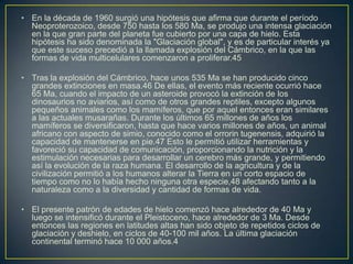• En la década de 1960 surgió una hipótesis que afirma que durante el período
  Neoproterozoico, desde 750 hasta los 580 Ma, se produjo una intensa glaciación
  en la que gran parte del planeta fue cubierto por una capa de hielo. Esta
  hipótesis ha sido denominada la "Glaciación global", y es de particular interés ya
  que este suceso precedió a la llamada explosión del Cámbrico, en la que las
  formas de vida multicelulares comenzaron a proliferar.45

• Tras la explosión del Cámbrico, hace unos 535 Ma se han producido cinco
  grandes extinciones en masa.46 De ellas, el evento más reciente ocurrió hace
  65 Ma, cuando el impacto de un asteroide provocó la extinción de los
  dinosaurios no aviarios, así como de otros grandes reptiles, excepto algunos
  pequeños animales como los mamíferos, que por aquel entonces eran similares
  a las actuales musarañas. Durante los últimos 65 millones de años los
  mamíferos se diversificaron, hasta que hace varios millones de años, un animal
  africano con aspecto de simio, conocido como el orrorin tugenensis, adquirió la
  capacidad de mantenerse en pie.47 Esto le permitió utilizar herramientas y
  favoreció su capacidad de comunicación, proporcionando la nutrición y la
  estimulación necesarias para desarrollar un cerebro más grande, y permitiendo
  así la evolución de la raza humana. El desarrollo de la agricultura y de la
  civilización permitió a los humanos alterar la Tierra en un corto espacio de
  tiempo como no lo había hecho ninguna otra especie,48 afectando tanto a la
  naturaleza como a la diversidad y cantidad de formas de vida.

• El presente patrón de edades de hielo comenzó hace alrededor de 40 Ma y
  luego se intensificó durante el Pleistoceno, hace alrededor de 3 Ma. Desde
  entonces las regiones en latitudes altas han sido objeto de repetidos ciclos de
  glaciación y deshielo, en ciclos de 40-100 mil años. La última glaciación
  continental terminó hace 10 000 años.4
 