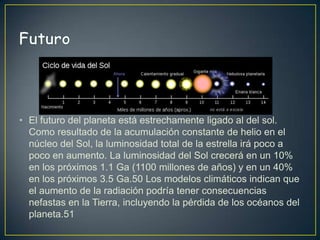 • El futuro del planeta está estrechamente ligado al del sol.
  Como resultado de la acumulación constante de helio en el
  núcleo del Sol, la luminosidad total de la estrella irá poco a
  poco en aumento. La luminosidad del Sol crecerá en un 10%
  en los próximos 1.1 Ga (1100 millones de años) y en un 40%
  en los próximos 3.5 Ga.50 Los modelos climáticos indican que
  el aumento de la radiación podría tener consecuencias
  nefastas en la Tierra, incluyendo la pérdida de los océanos del
  planeta.51
 