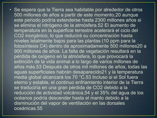 • Se espera que la Tierra sea habitable por alrededor de otros
  500 millones de años a partir de este momento,20 aunque
  este periodo podría extenderse hasta 2300 millones años si
  se elimina el nitrógeno de la atmósfera.52 El aumento de
  temperatura en la superficie terrestre acelerará el ciclo del
  CO2 inorgánico, lo que reducirá su concentración hasta
  niveles letalmente bajos para las plantas (10 ppm para la
  fotosíntesis C4) dentro de aproximadamente 500 millones20 a
  900 millones de años. La falta de vegetación resultará en la
  pérdida de oxígeno en la atmósfera, lo que provocará la
  extinción de la vida animal a lo largo de varios millones de
  años más.53 Después de otros mil millones de años, todas las
  aguas superficiales habrán desaparecido21 y la temperatura
  media global alcanzará los 70 °C.53 Incluso si el Sol fuera
  eterno y estable, el continuo enfriamiento interior de la Tierra
  se traduciría en una gran pérdida de CO2 debido a la
  reducción de actividad volcánica,54 y el 35% del agua de los
  océanos podría descender hasta el manto debido a la
  disminución del vapor de ventilación en las dorsales
  oceánicas.55
 
