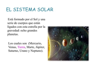 EL SISTEMA SOLAR
Está formado por el Sol y una
serie de cuerpos que están
ligados con esta estrella por la
gravedad: ocho grandes
planetas.
Los cuales son (Mercurio,
Venus, Tierra, Marte, Júpiter,
Saturno, Urano y Neptuno).
 