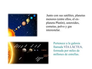 Junto con sus satélites, planetas
menores (entre ellos, el ex-
planeta Plutón), asteroides,
cometas, polvo y gas
interestelar.
Pertenece a la galaxia
llamada VÍA LÁCTEA,
formada por miles de
millones de estrellas.
 