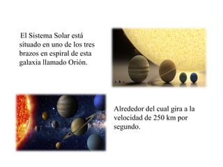 El Sistema Solar está
situado en uno de los tres
brazos en espiral de esta
galaxia llamado Orión.
Alrededor del cual gira a la
velocidad de 250 km por
segundo.
 