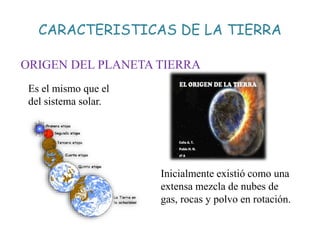 CARACTERISTICAS DE LA TIERRA
ORIGEN DEL PLANETA TIERRA
Es el mismo que el
del sistema solar.
Inicialmente existió como una
extensa mezcla de nubes de
gas, rocas y polvo en rotación.
 