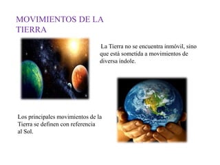 MOVIMIENTOS DE LA
TIERRA
La Tierra no se encuentra inmóvil, sino
que está sometida a movimientos de
diversa índole.
Los principales movimientos de la
Tierra se definen con referencia
al Sol.
 
