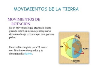 MOVIMIENTOS DE LA TIERRA
MOVIMIENTOS DE
ROTACION
Es un movimiento que efectúa la Tierra
girando sobre su mismo eje imaginario
denominado eje terrestre que pasa por sus
polos.
Una vuelta completa dura 23 horas
con 56 minutos 4 segundos y se
denomina día sidéreo.
 