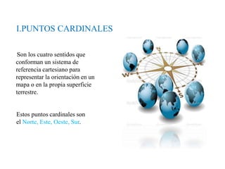 I.PUNTOS CARDINALES
Son los cuatro sentidos que
conforman un sistema de
referencia cartesiano para
representar la orientación en un
mapa o en la propia superficie
terrestre.
Estos puntos cardinales son
el Norte, Este, Oeste, Sur.
 