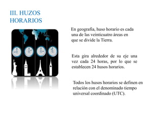 III. HUZOS
HORARIOS
En geografía, huso horario es cada
una de las veinticuatro áreas en
que se divide la Tierra.
Esta gira alrededor de su eje una
vez cada 24 horas, por lo que se
establecen 24 husos horarios.
Todos los husos horarios se definen en
relación con el denominado tiempo
universal coordinado (UTC).
 