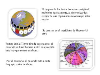 El empleo de los husos horarios corrigió el
problema parcialmente, al sincronizar los
relojes de una región al mismo tiempo solar
medio.
Se centran en el meridiano de Greenwich
(0º).
Puesto que la Tierra gira de oeste a este, al
pasar de un huso horario a otro en dirección
este hay que sumar una hora.
Por el contrario, al pasar de este a oeste
hay que restar una hora.
 