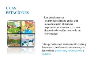 I. LAS
ESTACIONES
Las estaciones son
los periodos del año en los que
las condiciones climáticas
imperantes se mantienen, en una
determinada región, dentro de un
cierto rango.
Estos periodos son normalmente cuatro y
duran aproximadamente tres meses y se
denominan: primavera, verano, otoño e
invierno.
 