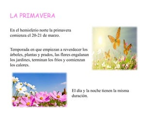 LA PRIMAVERA
En el hemisferio norte la primavera
comienza el 20-21 de marzo.
Temporada en que empiezan a reverdecer los
árboles, plantas y prados, las flores engalanan
los jardines, terminan los fríos y comienzan
los calores.
El día y la noche tienen la misma
duración.
 